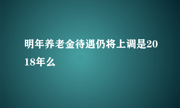 明年养老金待遇仍将上调是2018年么