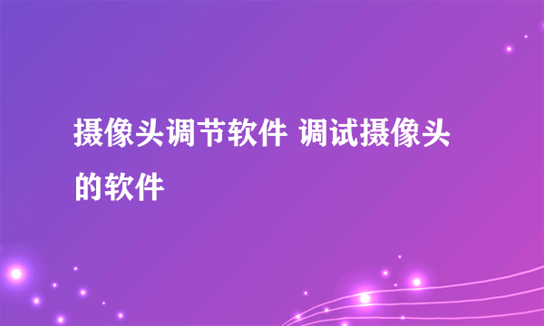 摄像头调节软件 调试摄像头的软件