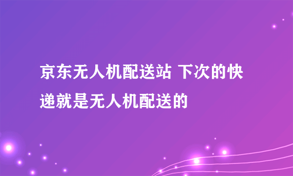 京东无人机配送站 下次的快递就是无人机配送的