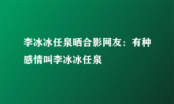 李冰冰任泉晒合影网友：有种感情叫李冰冰任泉