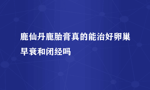 鹿仙丹鹿胎膏真的能治好卵巢早衰和闭经吗