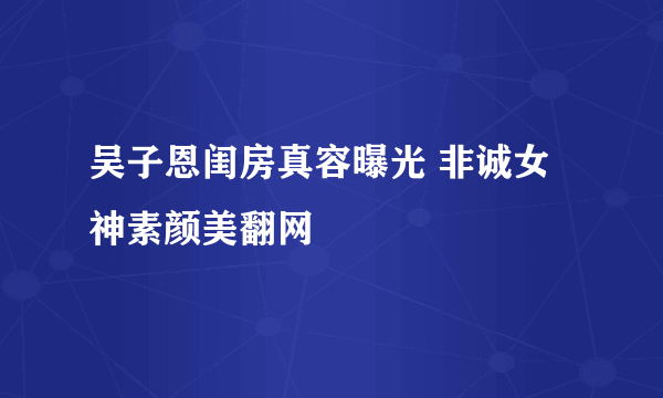 吴子恩闺房真容曝光 非诚女神素颜美翻网