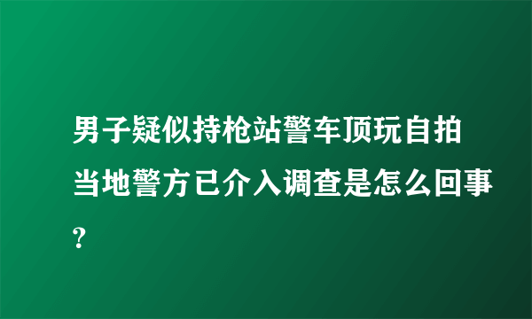 男子疑似持枪站警车顶玩自拍当地警方已介入调查是怎么回事？