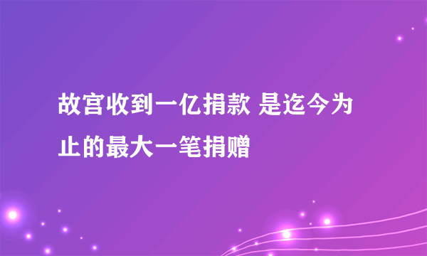 故宫收到一亿捐款 是迄今为止的最大一笔捐赠