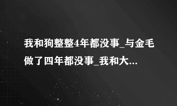 我和狗整整4年都没事_与金毛做了四年都没事_我和大狗做了一个晚上-飞外网