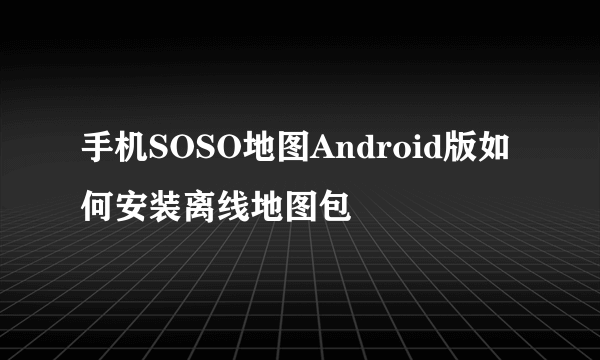 手机SOSO地图Android版如何安装离线地图包