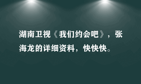 湖南卫视《我们约会吧》，张海龙的详细资料，快快快。