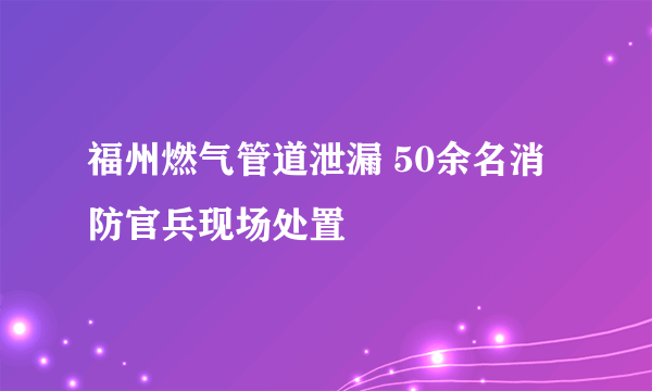 福州燃气管道泄漏 50余名消防官兵现场处置