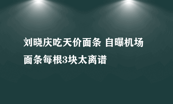 刘晓庆吃天价面条 自曝机场面条每根3块太离谱