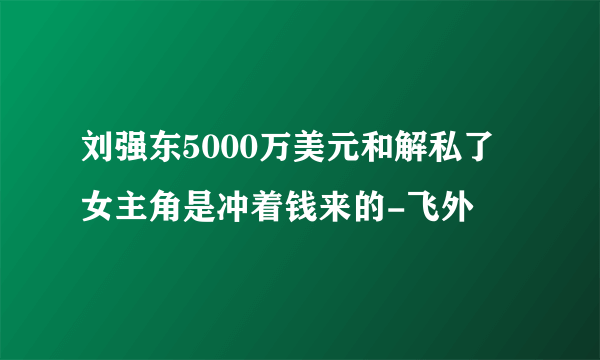 刘强东5000万美元和解私了 女主角是冲着钱来的-飞外