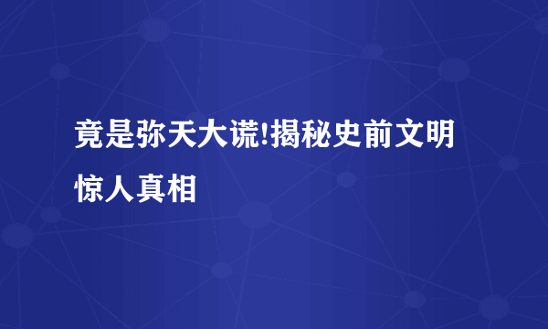 竟是弥天大谎!揭秘史前文明惊人真相