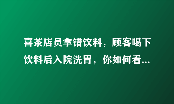 喜茶店员拿错饮料，顾客喝下饮料后入院洗胃，你如何看待此事？