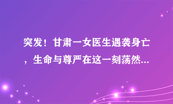 突发！甘肃一女医生遇袭身亡，生命与尊严在这一刻荡然无存……