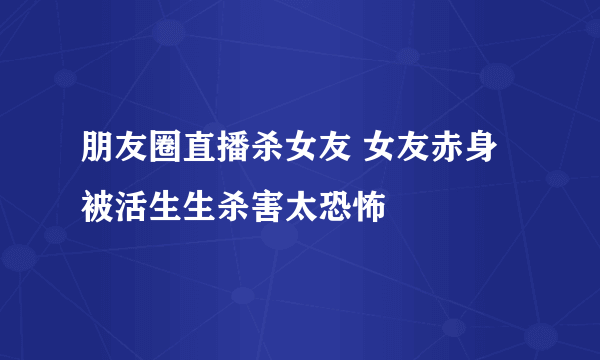 朋友圈直播杀女友 女友赤身被活生生杀害太恐怖