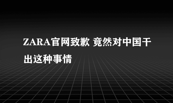 ZARA官网致歉 竟然对中国干出这种事情