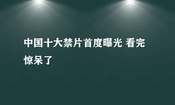 中国十大禁片首度曝光 看完惊呆了