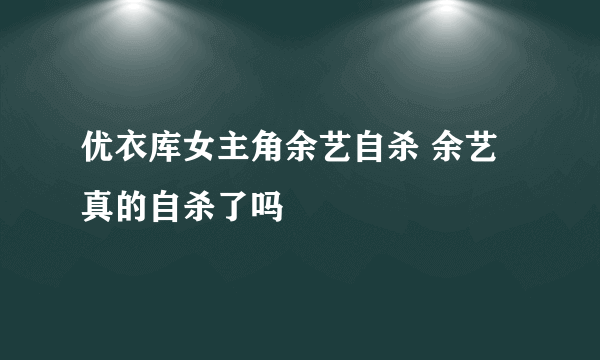 优衣库女主角余艺自杀 余艺真的自杀了吗