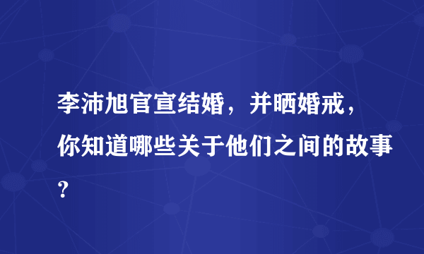 李沛旭官宣结婚，并晒婚戒，你知道哪些关于他们之间的故事？