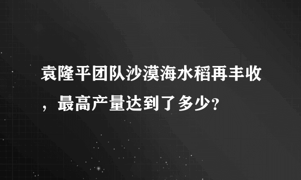 袁隆平团队沙漠海水稻再丰收，最高产量达到了多少？