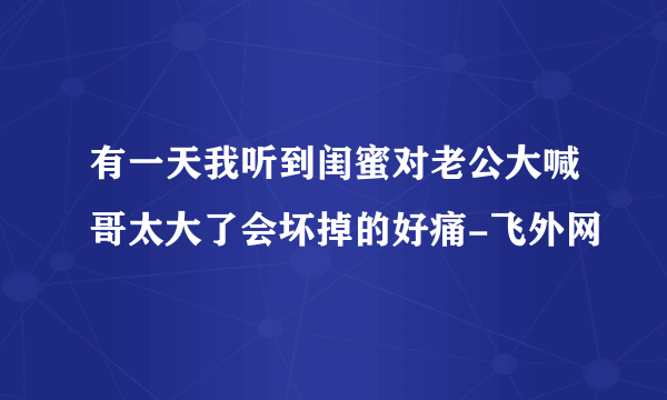 有一天我听到闺蜜对老公大喊哥太大了会坏掉的好痛-飞外网