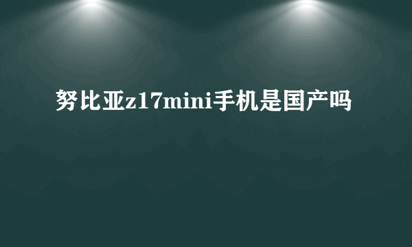 努比亚z17mini手机是国产吗