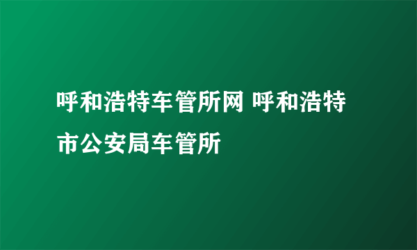 呼和浩特车管所网 呼和浩特市公安局车管所