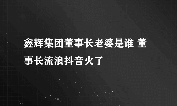 鑫辉集团董事长老婆是谁 董事长流浪抖音火了