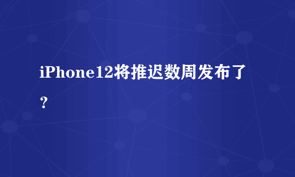 iPhone12将推迟数周发布了？