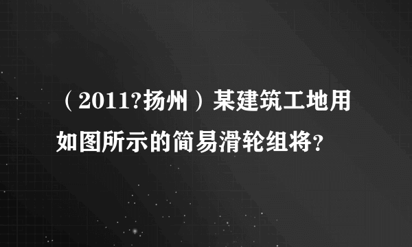 （2011?扬州）某建筑工地用如图所示的简易滑轮组将？