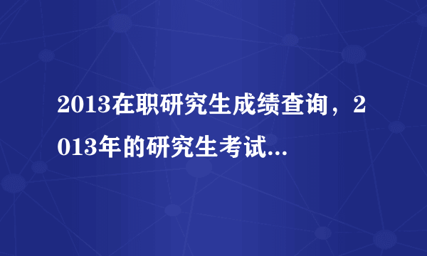 2013在职研究生成绩查询，2013年的研究生考试成绩什么时候出来啊