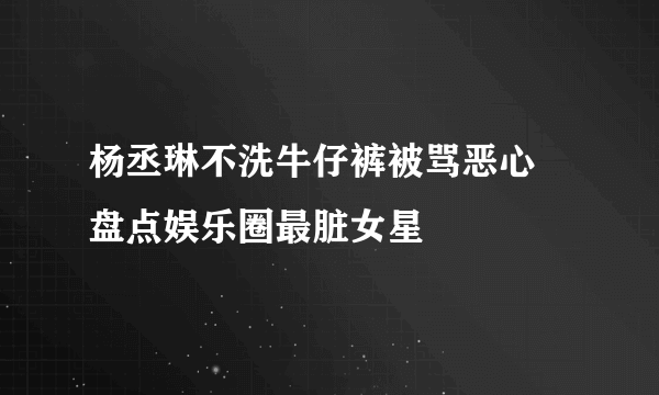 杨丞琳不洗牛仔裤被骂恶心 盘点娱乐圈最脏女星