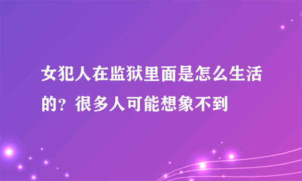 女犯人在监狱里面是怎么生活的？很多人可能想象不到