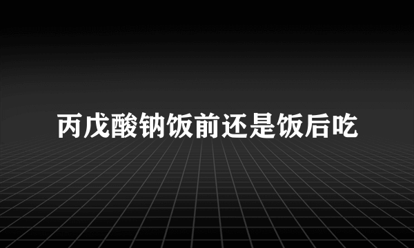 丙戊酸钠饭前还是饭后吃