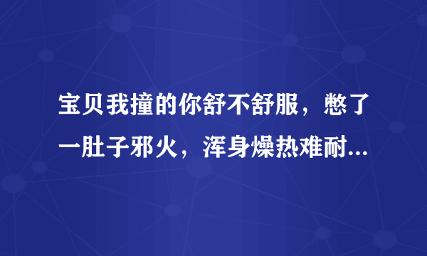 宝贝我撞的你舒不舒服，憋了一肚子邪火，浑身燥热难耐-情感口述