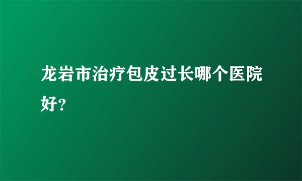 龙岩市治疗包皮过长哪个医院好？