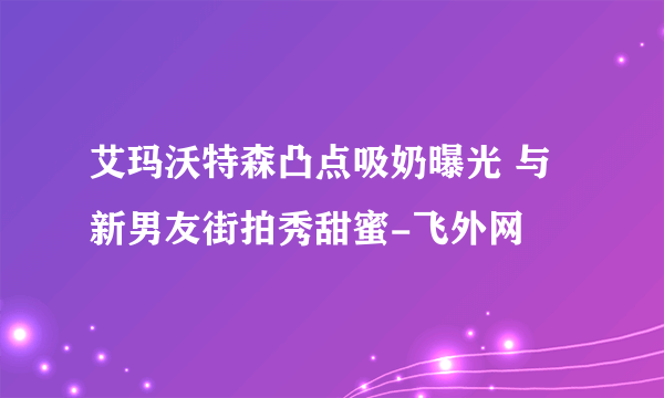 艾玛沃特森凸点吸奶曝光 与新男友街拍秀甜蜜-飞外网