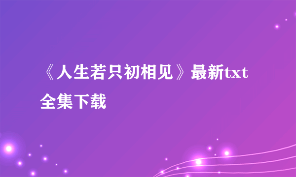 《人生若只初相见》最新txt全集下载