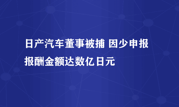 日产汽车董事被捕 因少申报报酬金额达数亿日元