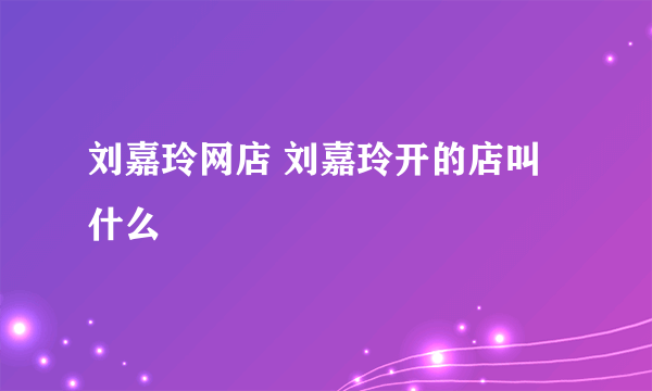 刘嘉玲网店 刘嘉玲开的店叫什么