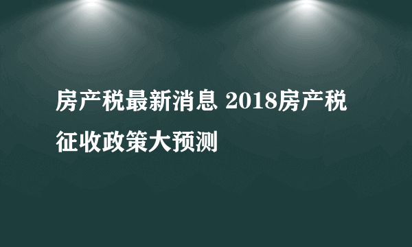 房产税最新消息 2018房产税征收政策大预测