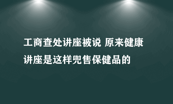 工商查处讲座被说 原来健康讲座是这样兜售保健品的