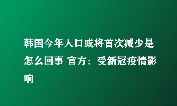 韩国今年人口或将首次减少是怎么回事 官方：受新冠疫情影响