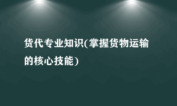 货代专业知识(掌握货物运输的核心技能)