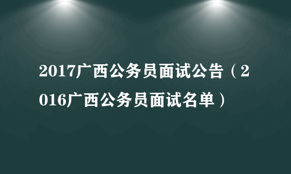 2017广西公务员面试公告（2016广西公务员面试名单）