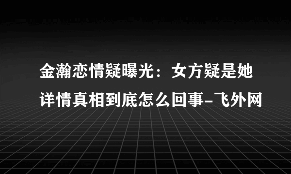 金瀚恋情疑曝光：女方疑是她详情真相到底怎么回事-飞外网