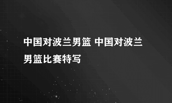 中国对波兰男篮 中国对波兰男篮比赛特写