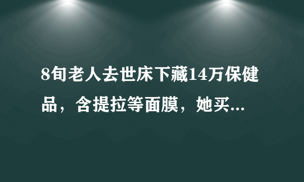 8旬老人去世床下藏14万保健品，含提拉等面膜，她买来做什么？