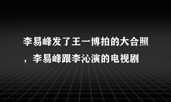 李易峰发了王一博拍的大合照，李易峰跟李沁演的电视剧