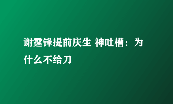 谢霆锋提前庆生 神吐槽：为什么不给刀