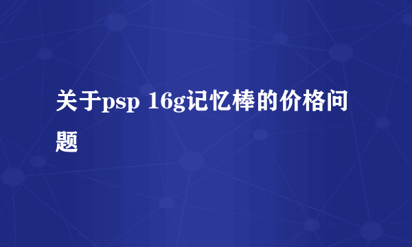 关于psp 16g记忆棒的价格问题